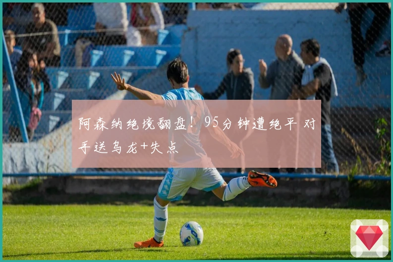 阿森纳绝境翻盘！95分钟遭绝平 对手送乌龙+失点