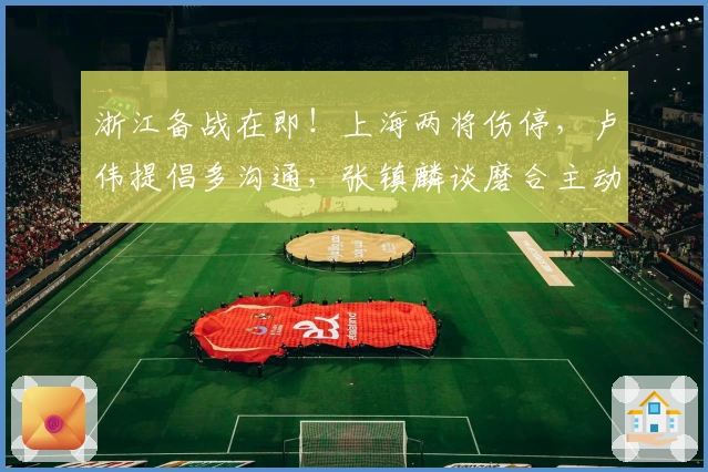 浙江备战在即！上海两将伤停，卢伟提倡多沟通，张镇麟谈磨合主动揽责