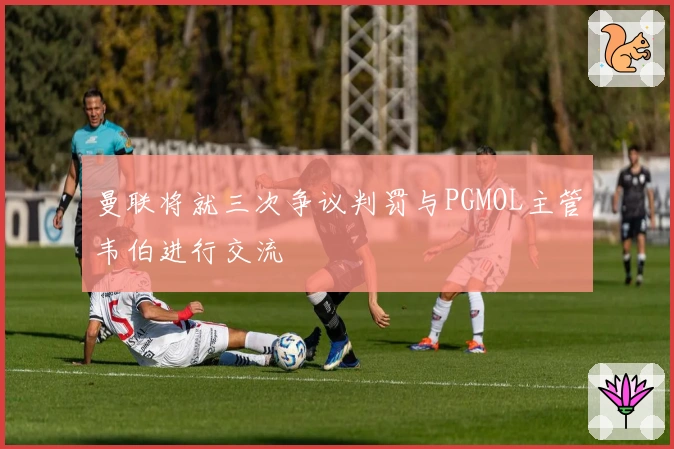 曼联将就三次争议判罚与PGMOL主管韦伯进行交流