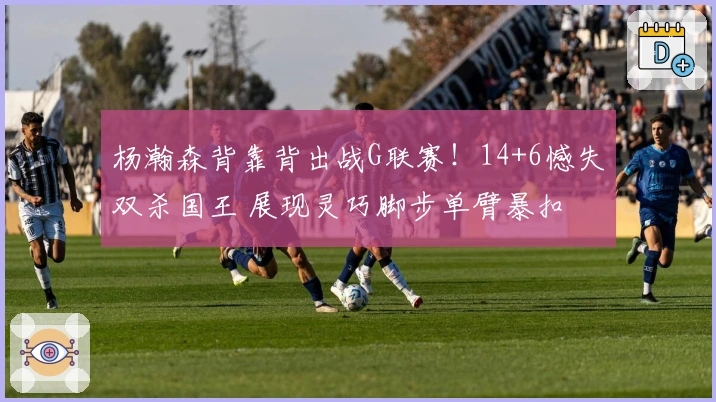 杨瀚森背靠背出战G联赛！14+6憾失双杀国王 展现灵巧脚步单臂暴扣