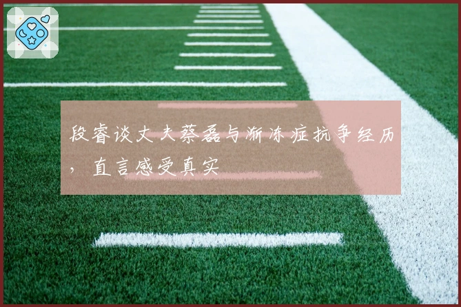 段睿谈丈夫蔡磊与渐冻症抗争经历，直言感受真实