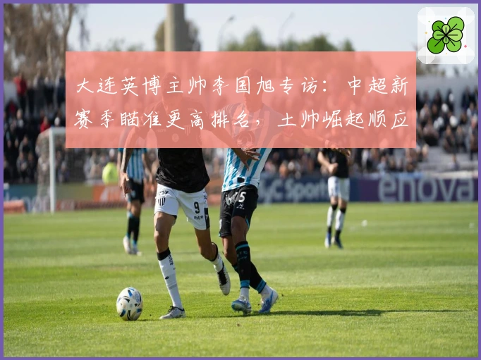 大连英博主帅李国旭专访：中超新赛季瞄准更高排名，土帅崛起顺应足球发展