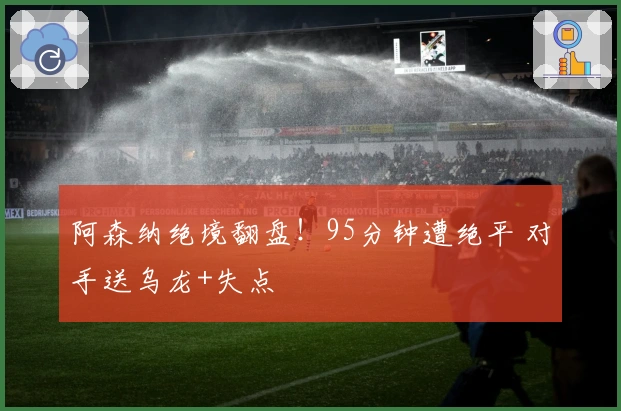 阿森纳绝境翻盘!95分钟遭绝平 对手送乌龙+失点