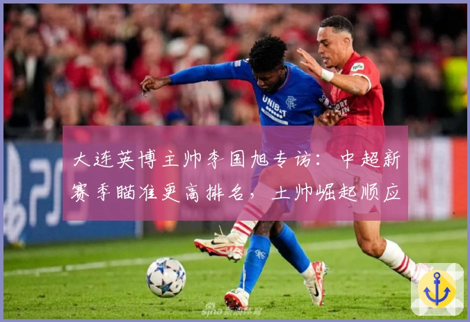 大连英博主帅李国旭专访：中超新赛季瞄准更高排名，土帅崛起顺应足球发展