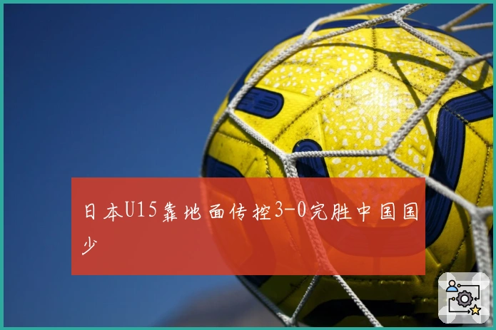 日本U15靠地面传控3-0完胜中国国少