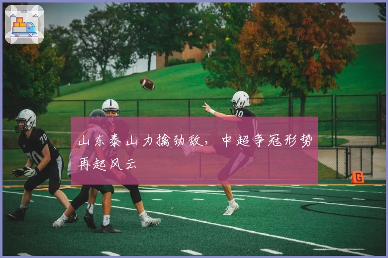 山东泰山力擒劲敌,中超争冠形势再起风云