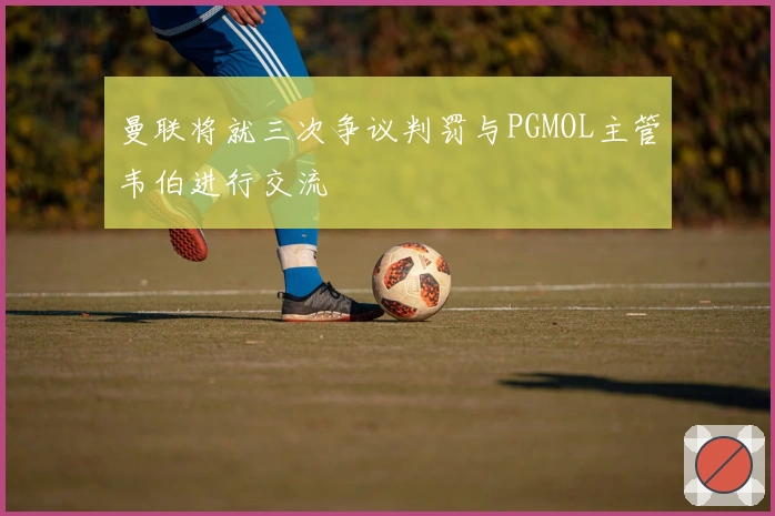 曼联将就三次争议判罚与PGMOL主管韦伯进行交流